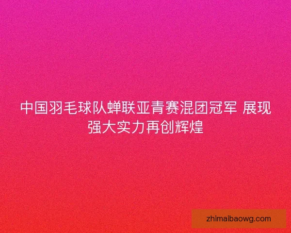中国羽毛球队蝉联亚青赛混团冠军 展现强大实力再创辉煌