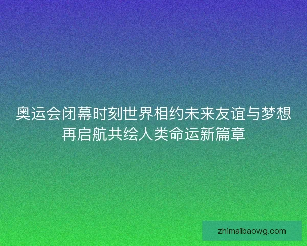 奥运会闭幕时刻世界相约未来友谊与梦想再启航共绘人类命运新篇章