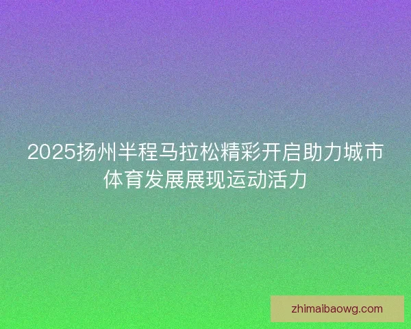 2025扬州半程马拉松精彩开启助力城市体育发展展现运动活力