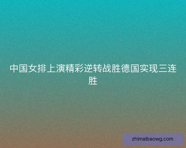 中国女排上演精彩逆转战胜德国实现三连胜